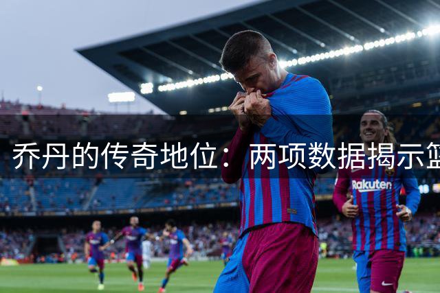 乔丹的传奇地位：两项数据揭示篮球之神难以逾越的高度