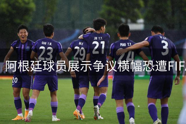 阿根廷球员展示争议横幅恐遭FIFA重罚 法国季军战将进行大规模轮换